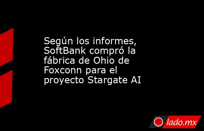 Según los informes, SoftBank compró la fábrica de Ohio de Foxconn para el proyecto Stargate AI. Noticias en tiempo real