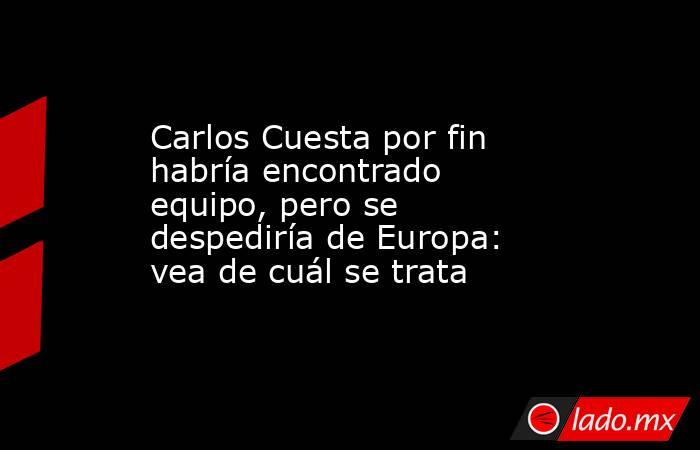 Carlos Cuesta por fin habría encontrado equipo, pero se despediría de Europa: vea de cuál se trata. Noticias en tiempo real