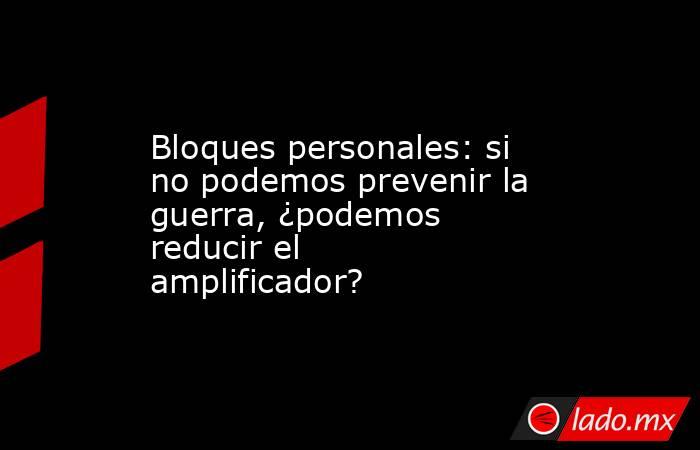 Bloques personales: si no podemos prevenir la guerra, ¿podemos reducir el amplificador?. Noticias en tiempo real