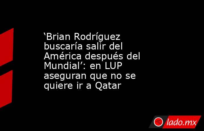 ‘Brian Rodríguez buscaría salir del América después del Mundial’: en LUP aseguran que no se quiere ir a Qatar. Noticias en tiempo real