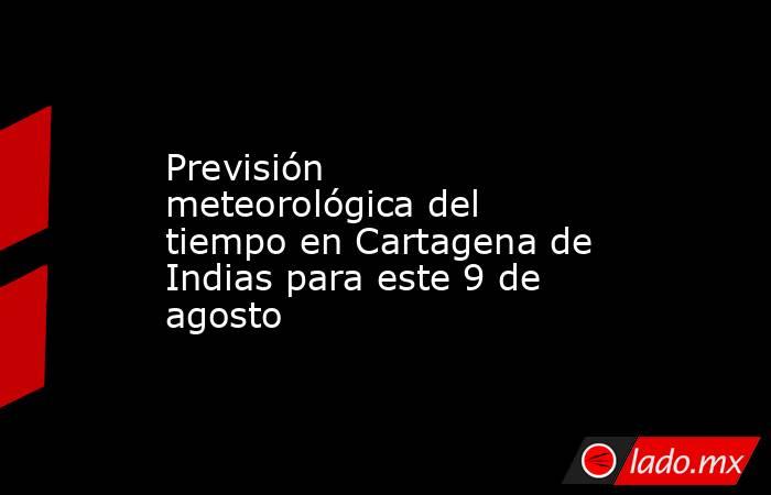 Previsión meteorológica del tiempo en Cartagena de Indias para este 9 de agosto. Noticias en tiempo real