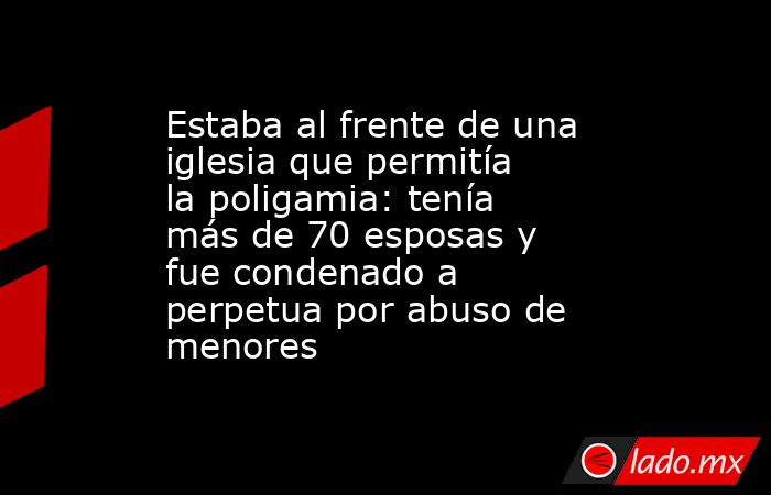 Estaba al frente de una iglesia que permitía la poligamia: tenía más de 70 esposas y fue condenado a perpetua por abuso de menores. Noticias en tiempo real