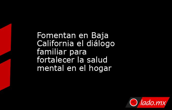 Fomentan en Baja California el diálogo familiar para fortalecer la salud mental en el hogar. Noticias en tiempo real