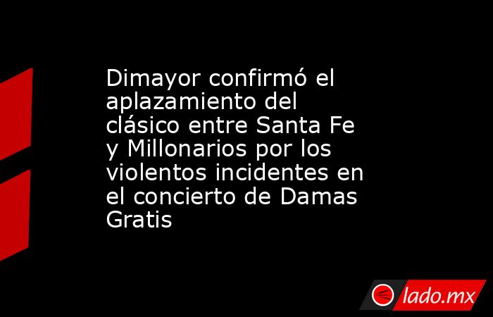 Dimayor confirmó el aplazamiento del clásico entre Santa Fe y Millonarios por los violentos incidentes en el concierto de Damas Gratis . Noticias en tiempo real