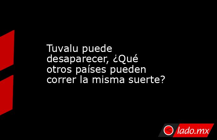 Tuvalu puede desaparecer, ¿Qué otros países pueden correr la misma suerte?. Noticias en tiempo real