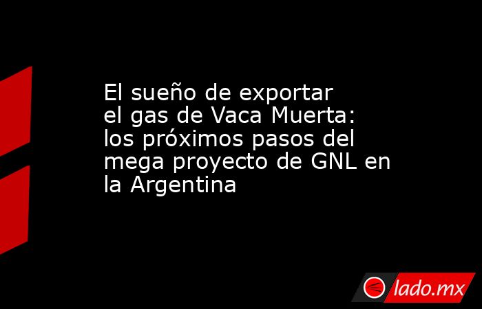 El sueño de exportar el gas de Vaca Muerta: los próximos pasos del mega proyecto de GNL en la Argentina. Noticias en tiempo real