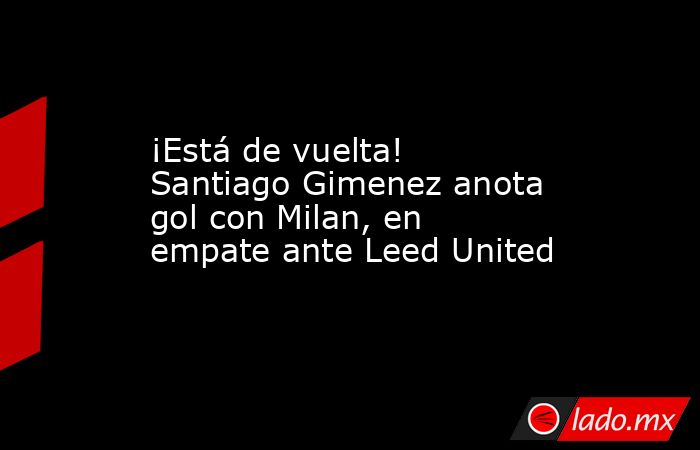 ¡Está de vuelta! Santiago Gimenez anota gol con Milan, en empate ante Leed United. Noticias en tiempo real