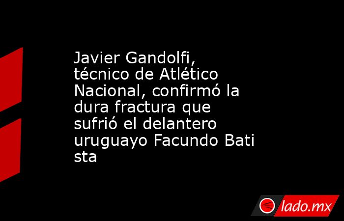 Javier Gandolfi, técnico de Atlético Nacional, confirmó la dura fractura que sufrió el delantero uruguayo Facundo Batista. Noticias en tiempo real