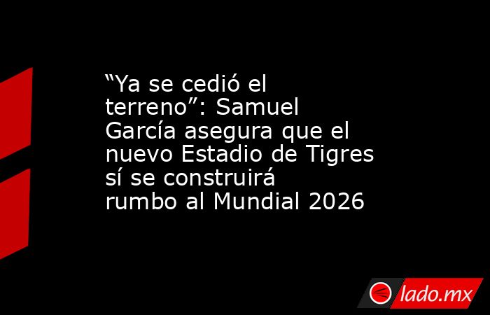 “Ya se cedió el terreno”: Samuel García asegura que el nuevo Estadio de Tigres sí se construirá rumbo al Mundial 2026. Noticias en tiempo real