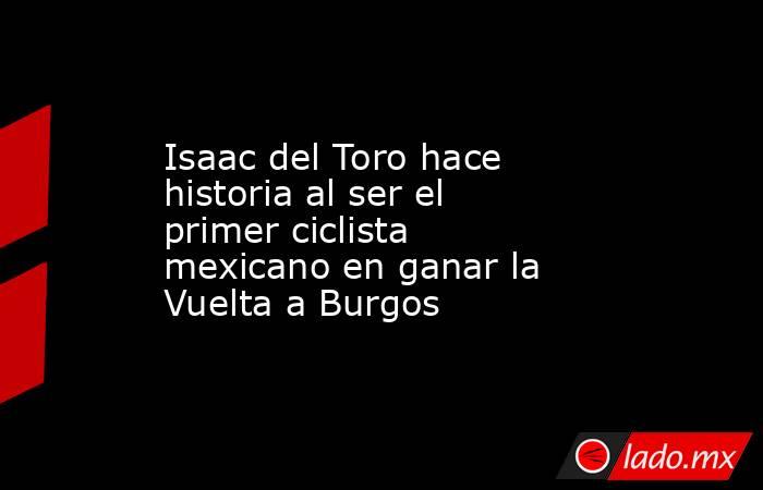 Isaac del Toro hace historia al ser el primer ciclista mexicano en ganar la Vuelta a Burgos. Noticias en tiempo real