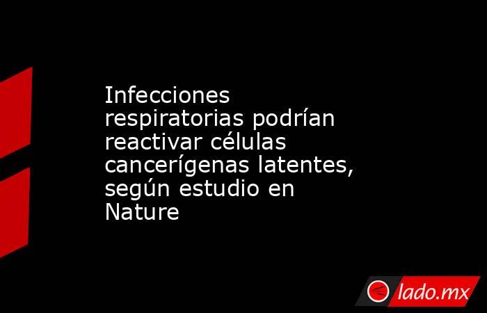 Infecciones respiratorias podrían reactivar células cancerígenas latentes, según estudio en Nature. Noticias en tiempo real