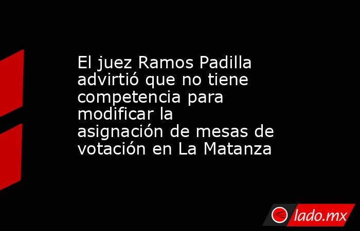 El juez Ramos Padilla advirtió que no tiene competencia para modificar la asignación de mesas de votación en La Matanza. Noticias en tiempo real