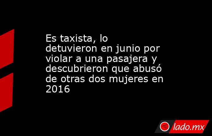 Es taxista, lo detuvieron en junio por violar a una pasajera y descubrieron que abusó de otras dos mujeres en 2016. Noticias en tiempo real
