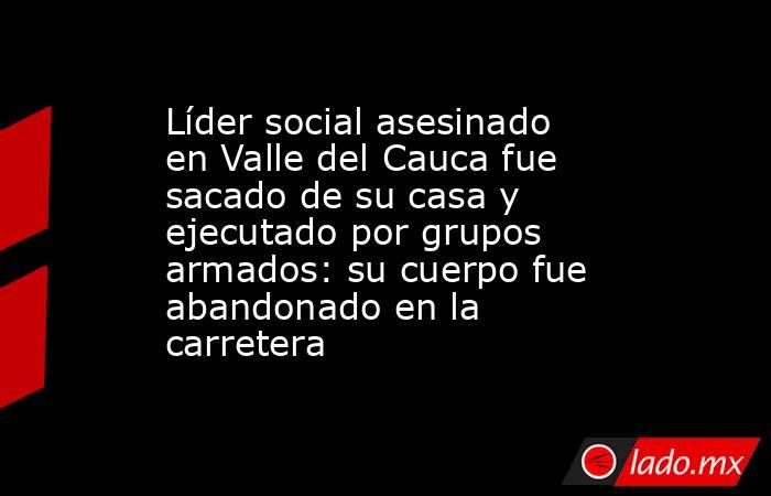 Líder social asesinado en Valle del Cauca fue sacado de su casa y ejecutado por grupos armados: su cuerpo fue abandonado en la carretera. Noticias en tiempo real