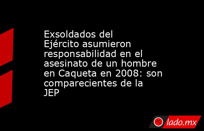 Exsoldados del Ejército asumieron responsabilidad en el asesinato de un hombre en Caqueta en 2008: son comparecientes de la JEP. Noticias en tiempo real