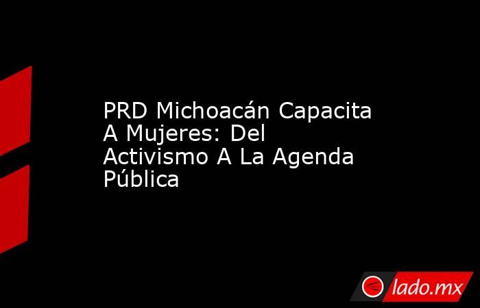PRD Michoacán Capacita A Mujeres: Del Activismo A La Agenda Pública. Noticias en tiempo real
