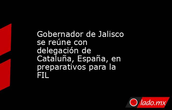 Gobernador de Jalisco se reúne con delegación de Cataluña, España, en preparativos para la FIL. Noticias en tiempo real