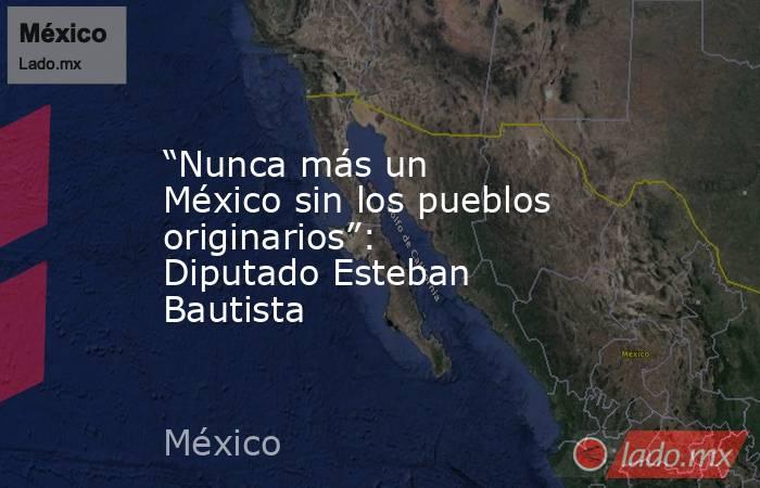 “Nunca más un México sin los pueblos originarios”: Diputado Esteban Bautista. Noticias en tiempo real