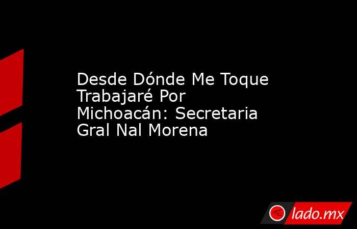 Desde Dónde Me Toque Trabajaré Por Michoacán: Secretaria Gral Nal Morena. Noticias en tiempo real