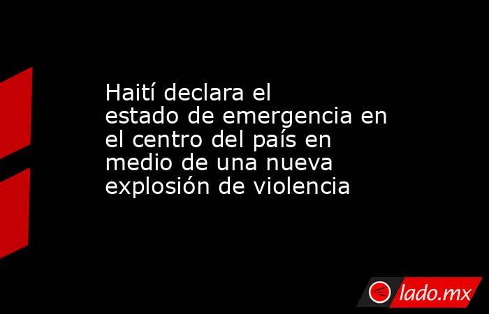 Haití declara el estado de emergencia en el centro del país en medio de una nueva explosión de violencia. Noticias en tiempo real