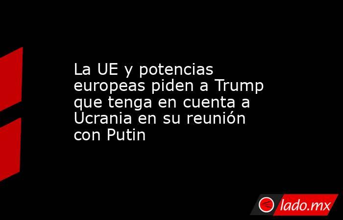 La UE y potencias europeas piden a Trump que tenga en cuenta a Ucrania en su reunión con Putin. Noticias en tiempo real