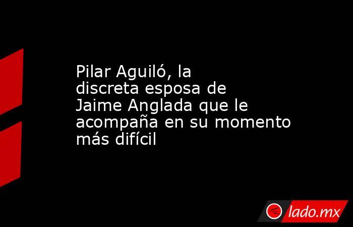 Pilar Aguiló, la discreta esposa de Jaime Anglada que le acompaña en su momento más difícil. Noticias en tiempo real