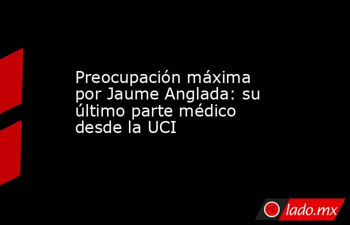 Preocupación máxima por Jaume Anglada: su último parte médico desde la UCI. Noticias en tiempo real