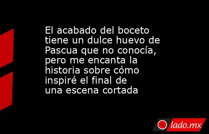 El acabado del boceto tiene un dulce huevo de Pascua que no conocía, pero me encanta la historia sobre cómo inspiré el final de una escena cortada. Noticias en tiempo real