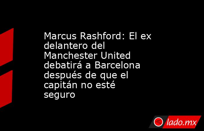 Marcus Rashford: El ex delantero del Manchester United debatirá a Barcelona después de que el capitán no esté seguro. Noticias en tiempo real
