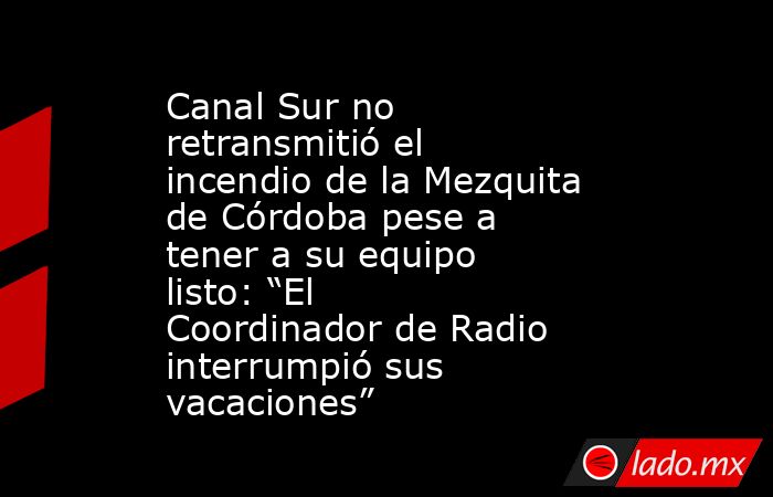 Canal Sur no retransmitió el incendio de la Mezquita de Córdoba pese a tener a su equipo listo: “El Coordinador de Radio interrumpió sus vacaciones”. Noticias en tiempo real