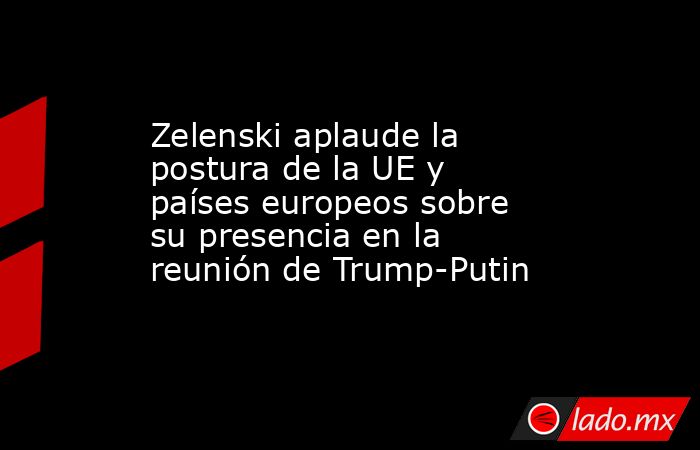 Zelenski aplaude la postura de la UE y países europeos sobre su presencia en la reunión de Trump-Putin. Noticias en tiempo real