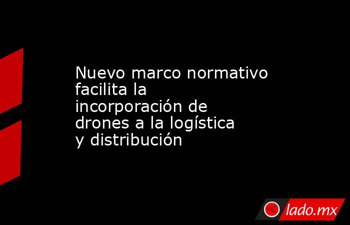 Nuevo marco normativo facilita la incorporación de drones a la logística y distribución. Noticias en tiempo real