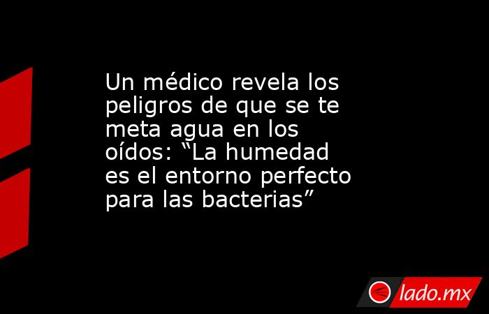 Un médico revela los peligros de que se te meta agua en los oídos: “La humedad es el entorno perfecto para las bacterias” . Noticias en tiempo real