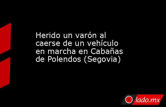Herido un varón al caerse de un vehículo en marcha en Cabañas de Polendos (Segovia). Noticias en tiempo real