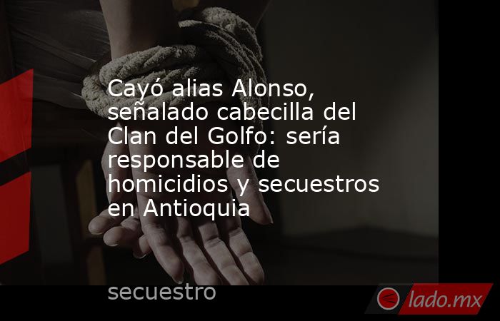 Cayó alias Alonso, señalado cabecilla del Clan del Golfo: sería responsable de homicidios y secuestros en Antioquia . Noticias en tiempo real