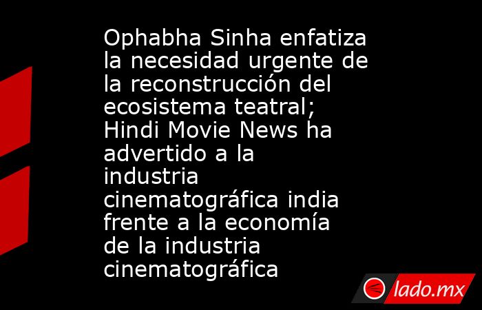Ophabha Sinha enfatiza la necesidad urgente de la reconstrucción del ecosistema teatral; Hindi Movie News ha advertido a la industria cinematográfica india frente a la economía de la industria cinematográfica. Noticias en tiempo real
