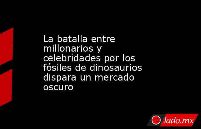 La batalla entre millonarios y celebridades por los fósiles de dinosaurios dispara un mercado oscuro  . Noticias en tiempo real