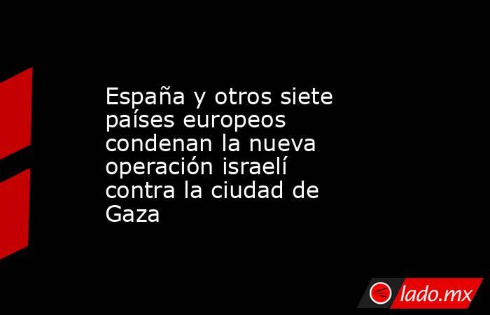España y otros siete países europeos condenan la nueva operación israelí contra la ciudad de Gaza. Noticias en tiempo real