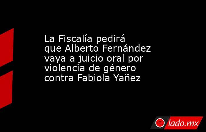 La Fiscalía pedirá que Alberto Fernández vaya a juicio oral por violencia de género contra Fabiola Yañez. Noticias en tiempo real
