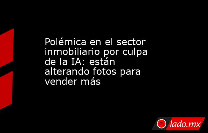 Polémica en el sector inmobiliario por culpa de la IA: están alterando fotos para vender más . Noticias en tiempo real