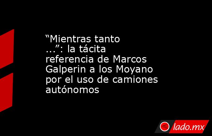 “Mientras tanto ...”: la tácita referencia de Marcos Galperin a los Moyano por el uso de camiones autónomos. Noticias en tiempo real