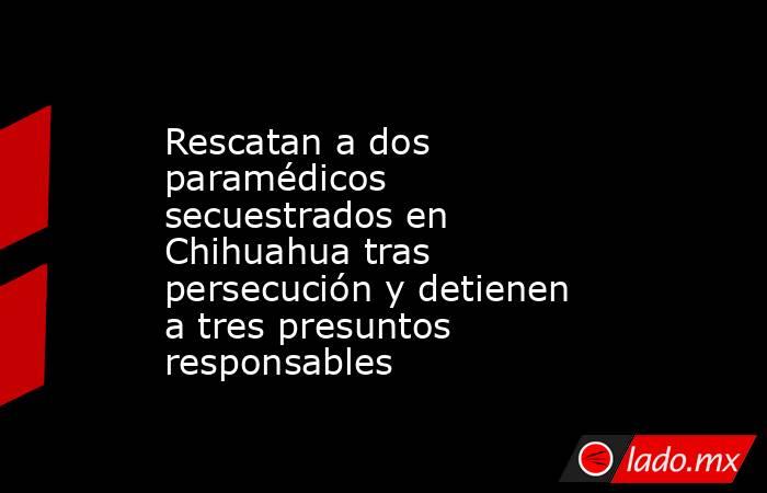 Rescatan a dos paramédicos secuestrados en Chihuahua tras persecución y detienen a tres presuntos responsables. Noticias en tiempo real