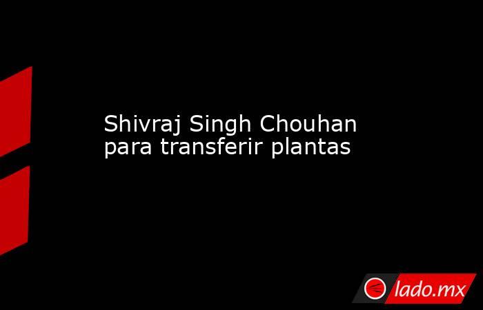 Shivraj Singh Chouhan para transferir plantas. Noticias en tiempo real