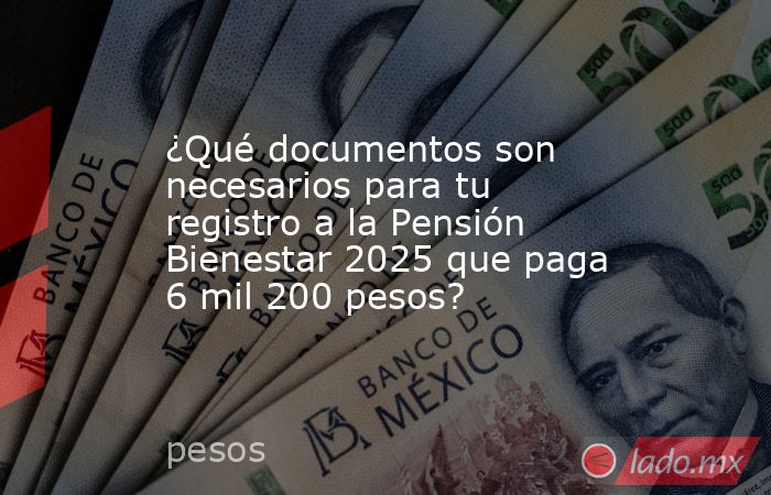 ¿Qué documentos son necesarios para tu registro a la Pensión Bienestar 2025 que paga 6 mil 200 pesos?. Noticias en tiempo real