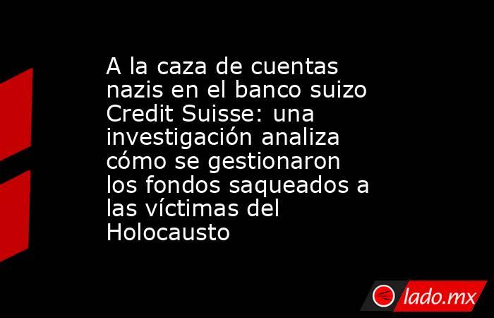 A la caza de cuentas nazis en el banco suizo Credit Suisse: una investigación analiza cómo se gestionaron los fondos saqueados a las víctimas del Holocausto. Noticias en tiempo real