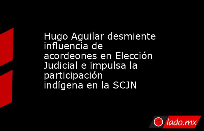 Hugo Aguilar desmiente influencia de acordeones en Elección Judicial e impulsa la participación indígena en la SCJN. Noticias en tiempo real
