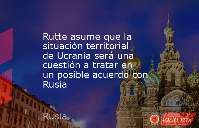 Rutte asume que la situación territorial de Ucrania será una cuestión a tratar en un posible acuerdo con Rusia. Noticias en tiempo real
