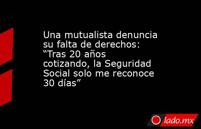 Una mutualista denuncia su falta de derechos: “Tras 20 años cotizando, la Seguridad Social solo me reconoce 30 días”. Noticias en tiempo real
