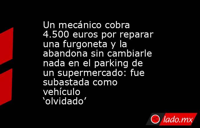 Un mecánico cobra 4.500 euros por reparar una furgoneta y la abandona sin cambiarle nada en el parking de un supermercado: fue subastada como vehículo ‘olvidado’. Noticias en tiempo real