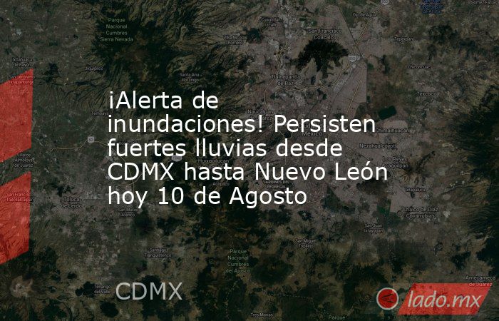 ¡Alerta de inundaciones! Persisten fuertes lluvias desde CDMX hasta Nuevo León hoy 10 de Agosto. Noticias en tiempo real